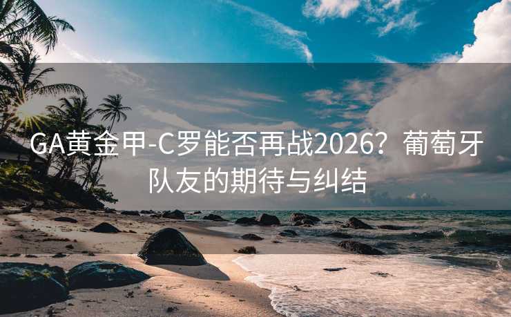 GA黄金甲-C罗能否再战2026？葡萄牙队友的期待与纠结