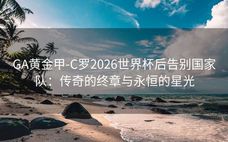 GA黄金甲-C罗2026世界杯后告别国家队：传奇的终章与永恒的星光
